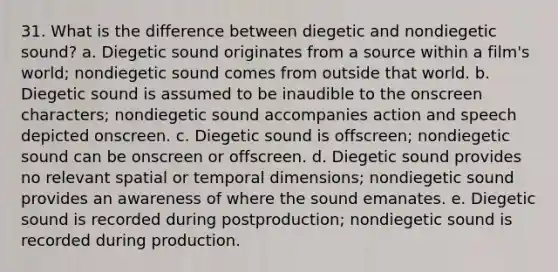 31. What is the difference between diegetic and nondiegetic sound? a. Diegetic sound originates from a source within a film's world; nondiegetic sound comes from outside that world. b. Diegetic sound is assumed to be inaudible to the onscreen characters; nondiegetic sound accompanies action and speech depicted onscreen. c. Diegetic sound is offscreen; nondiegetic sound can be onscreen or offscreen. d. Diegetic sound provides no relevant spatial or temporal dimensions; nondiegetic sound provides an awareness of where the sound emanates. e. Diegetic sound is recorded during postproduction; nondiegetic sound is recorded during production.