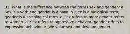 31. What is the difference between the terms sex and gender? a. Sex is a verb and gender is a noun. b. Sex is a biological term; gender is a sociological term. c. Sex refers to men; gender refers to women. d. Sex refers to aggressive behavior; gender refers to expressive behavior. e. We value sex and devalue gender.