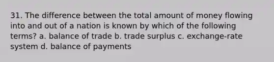 31. The difference between the total amount of money flowing into and out of a nation is known by which of the following terms? a. balance of trade b. trade surplus c. exchange-rate system d. balance of payments