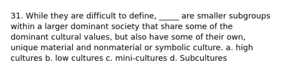 31. While they are difficult to define, _____ are smaller subgroups within a larger dominant society that share some of the dominant cultural values, but also have some of their own, unique material and nonmaterial or symbolic culture. a. high cultures b. low cultures c. mini-cultures d. Subcultures