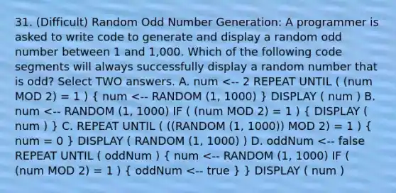 31. (Difficult) Random Odd Number Generation: A programmer is asked to write code to generate and display a random odd number between 1 and 1,000. Which of the following code segments will always successfully display a random number that is odd? Select TWO answers. A. num <-- 2 REPEAT UNTIL ( (num MOD 2) = 1 ) ( num <-- RANDOM (1, 1000) ) DISPLAY ( num ) B. num <-- RANDOM (1, 1000) IF ( (num MOD 2) = 1 ) ( DISPLAY ( num ) ) C. REPEAT UNTIL ( ((RANDOM (1, 1000)) MOD 2) = 1 ) ( num = 0 ) DISPLAY ( RANDOM (1, 1000) ) D. oddNum <-- false REPEAT UNTIL ( oddNum ) ( num <-- RANDOM (1, 1000) IF ( (num MOD 2) = 1 ) { oddNum <-- true ) } DISPLAY ( num )