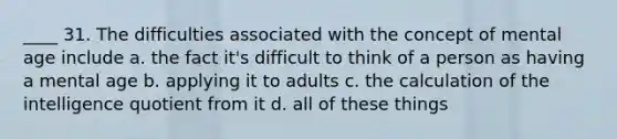 ____ 31. The difficulties associated with the concept of mental age include a. the fact it's difficult to think of a person as having a mental age b. applying it to adults c. the calculation of the intelligence quotient from it d. all of these things