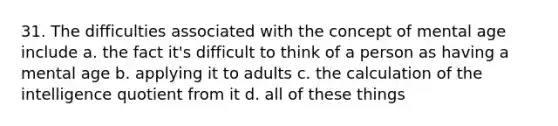 31. The difficulties associated with the concept of mental age include a. the fact it's difficult to think of a person as having a mental age b. applying it to adults c. the calculation of the intelligence quotient from it d. all of these things