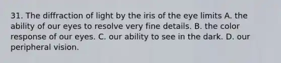 31. The diffraction of light by the iris of the eye limits A. the ability of our eyes to resolve very fine details. B. the color response of our eyes. C. our ability to see in the dark. D. our peripheral vision.