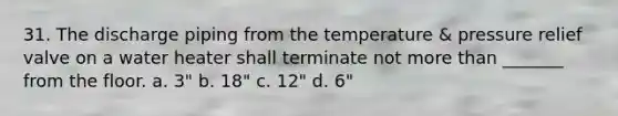 31. The discharge piping from the temperature & pressure relief valve on a water heater shall terminate not more than _______ from the floor. a. 3" b. 18" c. 12" d. 6"