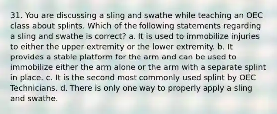 31. You are discussing a sling and swathe while teaching an OEC class about splints. Which of the following statements regarding a sling and swathe is correct? a. It is used to immobilize injuries to either the upper extremity or the lower extremity. b. It provides a stable platform for the arm and can be used to immobilize either the arm alone or the arm with a separate splint in place. c. It is the second most commonly used splint by OEC Technicians. d. There is only one way to properly apply a sling and swathe.