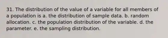 31. The distribution of the value of a variable for all members of a population is a. the distribution of sample data. b. random allocation. c. the population distribution of the variable. d. the parameter. e. the sampling distribution.