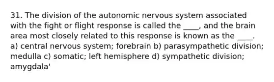 31. The division of the autonomic nervous system associated with the fight or flight response is called the ____, and the brain area most closely related to this response is known as the ____. a) central nervous system; forebrain b) parasympathetic division; medulla c) somatic; left hemisphere d) sympathetic division; amygdala'