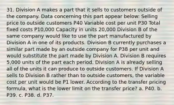 31. Division A makes a part that it sells to customers outside of the company. Data concerning this part appear below: Selling price to outside customers P40 Variable cost per unit P30 Total fixed costs P10,000 Capacity in units 20,000 Division B of the same company would like to use the part manufactured by Division A in one of its products. Division B currently purchases a similar part made by an outside company for P38 per unit and would substitute the part made by Division A. Division B requires 5,000 units of the part each period. Division A is already selling all of the units it can produce to outside customers. If Division A sells to Division B rather than to outside customers, the variable cost per unit would be P1 lower. According to the transfer pricing formula, what is the lower limit on the transfer price? a. P40. b. P39. c. P38. d. P37.