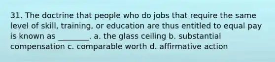 31. The doctrine that people who do jobs that require the same level of skill, training, or education are thus entitled to equal pay is known as ________. a. the glass ceiling b. substantial compensation c. comparable worth d. affirmative action