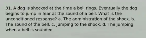 31. A dog is shocked at the time a bell rings. Eventually the dog begins to jump in fear at the sound of a bell. What is the unconditioned response? a. The administration of the shock. b. The sound of the bell. c. Jumping to the shock. d. The jumping when a bell is sounded.