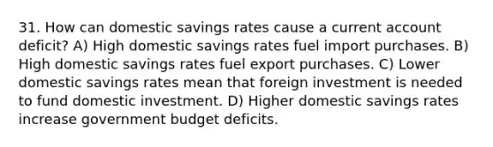 31. How can domestic savings rates cause a current account deficit? A) High domestic savings rates fuel import purchases. B) High domestic savings rates fuel export purchases. C) Lower domestic savings rates mean that foreign investment is needed to fund domestic investment. D) Higher domestic savings rates increase government budget deficits.