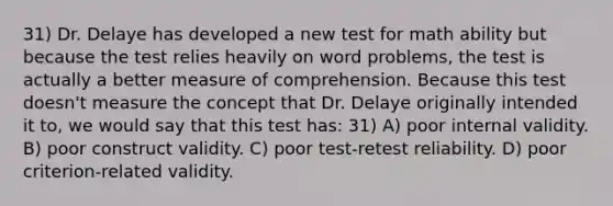 31) Dr. Delaye has developed a new test for math ability but because the test relies heavily on word problems, the test is actually a better measure of comprehension. Because this test doesn't measure the concept that Dr. Delaye originally intended it to, we would say that this test has: 31) A) poor internal validity. B) poor construct validity. C) poor test-retest reliability. D) poor criterion-related validity.