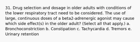 31. Drug selection and dosage in older adults with conditions of the lower respiratory tract need to be considered. The use of large, continuous doses of a beta2-adrenergic agonist may cause which side effect(s) in the older adult? (Select all that apply.) a. Bronchoconstriction b. Constipation c. Tachycardia d. Tremors e. Urinary retention