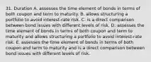 31. Duration A. assesses the time element of bonds in terms of both coupon and term to maturity. B. allows structuring a portfolio to avoid interest-rate risk. C. is a direct comparison between bond issues with different levels of risk. D. assesses the time element of bonds in terms of both coupon and term to maturity and allows structuring a portfolio to avoid interest-rate risk. E. assesses the time element of bonds in terms of both coupon and term to maturity and is a direct comparison between bond issues with different levels of risk.