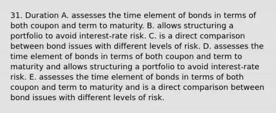 31. Duration A. assesses the time element of bonds in terms of both coupon and term to maturity. B. allows structuring a portfolio to avoid interest-rate risk. C. is a direct comparison between bond issues with different levels of risk. D. assesses the time element of bonds in terms of both coupon and term to maturity and allows structuring a portfolio to avoid interest-rate risk. E. assesses the time element of bonds in terms of both coupon and term to maturity and is a direct comparison between bond issues with different levels of risk.