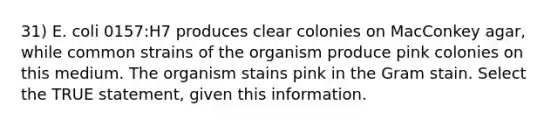 31) E. coli 0157:H7 produces clear colonies on MacConkey agar, while common strains of the organism produce pink colonies on this medium. The organism stains pink in the Gram stain. Select the TRUE statement, given this information.