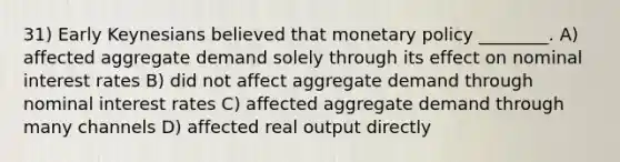 31) Early Keynesians believed that monetary policy ________. A) affected aggregate demand solely through its effect on nominal interest rates B) did not affect aggregate demand through nominal interest rates C) affected aggregate demand through many channels D) affected real output directly