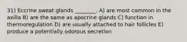 31) Eccrine sweat glands ________. A) are most common in the axilla B) are the same as apocrine glands C) function in thermoregulation D) are usually attached to hair follicles E) produce a potentially odorous secretion