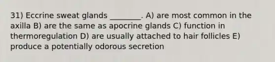 31) Eccrine sweat glands ________. A) are most common in the axilla B) are the same as apocrine glands C) function in thermoregulation D) are usually attached to hair follicles E) produce a potentially odorous secretion