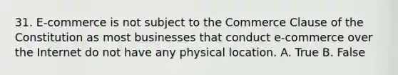 31. E-commerce is not subject to the Commerce Clause of the Constitution as most businesses that conduct e-commerce over the Internet do not have any physical location. A. True B. False