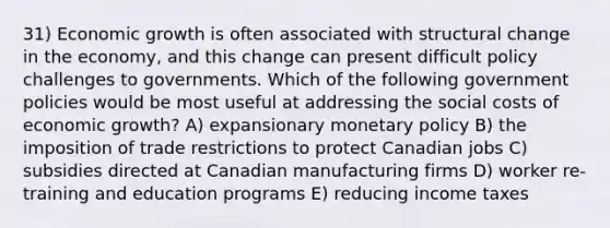 31) Economic growth is often associated with structural change in the economy, and this change can present difficult policy challenges to governments. Which of the following government policies would be most useful at addressing the social costs of economic growth? A) expansionary monetary policy B) the imposition of trade restrictions to protect Canadian jobs C) subsidies directed at Canadian manufacturing firms D) worker re-training and education programs E) reducing income taxes