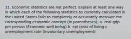 31. Economic statistics are not perfect. Explain at least one way in which each of the following statistics as currently calculated in the United States fails to completely or accurately measure the corresponding economic concept (in parentheses): a. real gdp per person (Economic well being) b. cpi (cost of living c. unemployment rate (involuntary unemployment)