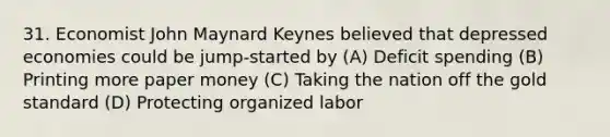 31. Economist John Maynard Keynes believed that depressed economies could be jump-started by (A) Deficit spending (B) Printing more paper money (C) Taking the nation off the gold standard (D) Protecting organized labor