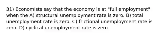 31) Economists say that the economy is at "full employment" when the A) structural unemployment rate is zero. B) total unemployment rate is zero. C) frictional unemployment rate is zero. D) cyclical unemployment rate is zero.