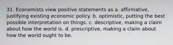 31. Economists view positive statements as a. affirmative, justifying existing economic policy. b. optimistic, putting the best possible interpretation on things. c. descriptive, making a claim about how the world is. d. prescriptive, making a claim about how the world ought to be.