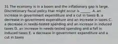 31 The economy is in a boom and the inflationary gap is large. Discretionary fiscal policy that might occur is​ ______. A. an increase in government expenditure and a cut in taxes B. a decrease in government expenditure and an increase in taxes C. a decrease in​ needs-tested spending and an increase in induced taxes D. an increase in​ needs-tested spending and a fall in induced taxes E. a decrease in government expenditure and a cut in taxes