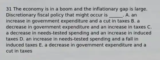 31 The economy is in a boom and the inflationary gap is large. Discretionary fiscal policy that might occur is​ ______. A. an increase in government expenditure and a cut in taxes B. a decrease in government expenditure and an increase in taxes C. a decrease in​ needs-tested spending and an increase in induced taxes D. an increase in​ needs-tested spending and a fall in induced taxes E. a decrease in government expenditure and a cut in taxes