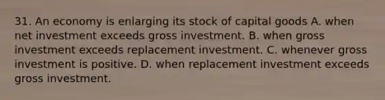 31. An economy is enlarging its stock of capital goods A. when net investment exceeds gross investment. B. when gross investment exceeds replacement investment. C. whenever gross investment is positive. D. when replacement investment exceeds gross investment.