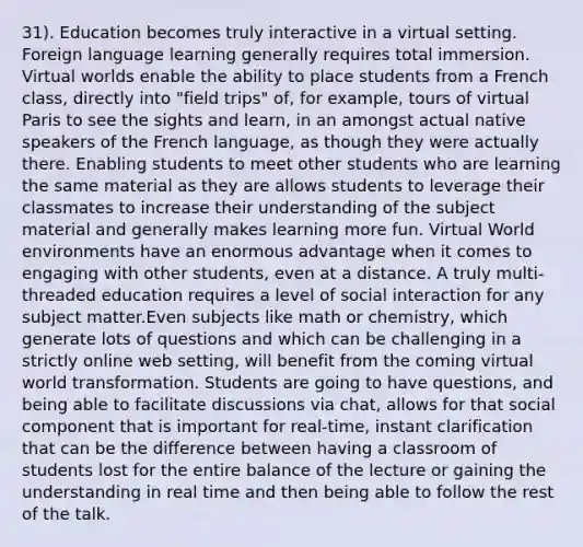 31). Education becomes truly interactive in a virtual setting. Foreign language learning generally requires total immersion. Virtual worlds enable the ability to place students from a French class, directly into "field trips" of, for example, tours of virtual Paris to see the sights and learn, in an amongst actual native speakers of the French language, as though they were actually there. Enabling students to meet other students who are learning the same material as they are allows students to leverage their classmates to increase their understanding of the subject material and generally makes learning more fun. Virtual World environments have an enormous advantage when it comes to engaging with other students, even at a distance. A truly multi-threaded education requires a level of social interaction for any subject matter.Even subjects like math or chemistry, which generate lots of questions and which can be challenging in a strictly online web setting, will benefit from the coming virtual world transformation. Students are going to have questions, and being able to facilitate discussions via chat, allows for that social component that is important for real-time, instant clarification that can be the difference between having a classroom of students lost for the entire balance of the lecture or gaining the understanding in real time and then being able to follow the rest of the talk.