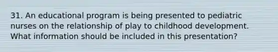 31. An educational program is being presented to pediatric nurses on the relationship of play to childhood development. What information should be included in this presentation?