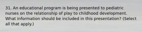 31. An educational program is being presented to pediatric nurses on the relationship of play to childhood development. What information should be included in this presentation? (Select all that apply.)