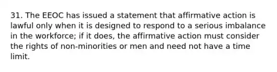 31. The EEOC has issued a statement that affirmative action is lawful only when it is designed to respond to a serious imbalance in the workforce; if it does, the affirmative action must consider the rights of non-minorities or men and need not have a time limit.