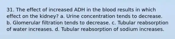 31. The effect of increased ADH in the blood results in which effect on the kidney? a. Urine concentration tends to decrease. b. Glomerular filtration tends to decrease. c. Tubular reabsorption of water increases. d. Tubular reabsorption of sodium increases.