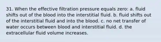 31. When the effective filtration pressure equals zero: a. fluid shifts out of <a href='https://www.questionai.com/knowledge/k7oXMfj7lk-the-blood' class='anchor-knowledge'>the blood</a> into the interstitial fluid. b. fluid shifts out of the interstitial fluid and into the blood. c. no net transfer of water occurs between blood and interstitial fluid. d. the extracellular fluid volume increases.