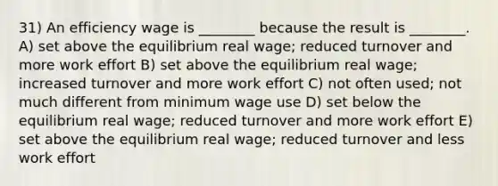 31) An efficiency wage is ________ because the result is ________. A) set above the equilibrium real wage; reduced turnover and more work effort B) set above the equilibrium real wage; increased turnover and more work effort C) not often used; not much different from minimum wage use D) set below the equilibrium real wage; reduced turnover and more work effort E) set above the equilibrium real wage; reduced turnover and less work effort