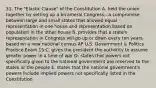 31. The "Elastic Clause" of the Constitution A. held the union together by setting up a bicameral Congress—a compromise between large and small states that allowed equal representation in one house and representation based on population in the other house B. provides that a state's representation in Congress will go up or down every ten years based on a new national census AP U.S. Government & Politics Practice Exam 15 C. gives the president the authority to assume greater power in a time of war D. states that powers not specifically given to the national government are reserved to the states or the people E. states that the national government's powers include implied powers not specifically listed in the Constitution