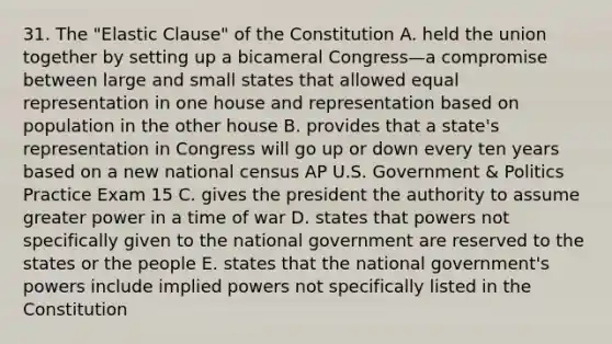 31. The "Elastic Clause" of the Constitution A. held the union together by setting up a bicameral Congress—a compromise between large and small states that allowed equal representation in one house and representation based on population in the other house B. provides that a state's representation in Congress will go up or down every ten years based on a new national census AP U.S. Government & Politics Practice Exam 15 C. gives the president the authority to assume greater power in a time of war D. states that powers not specifically given to the national government are reserved to the states or the people E. states that the national government's powers include implied powers not specifically listed in the Constitution