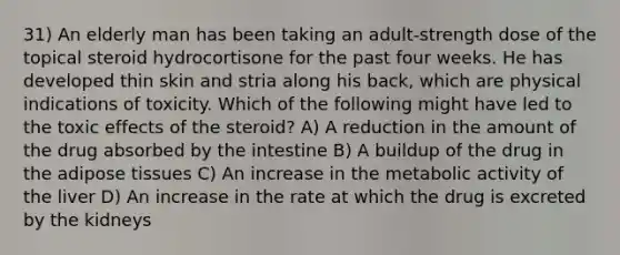 31) An elderly man has been taking an adult-strength dose of the topical steroid hydrocortisone for the past four weeks. He has developed thin skin and stria along his back, which are physical indications of toxicity. Which of the following might have led to the toxic effects of the steroid? A) A reduction in the amount of the drug absorbed by the intestine B) A buildup of the drug in the adipose tissues C) An increase in the metabolic activity of the liver D) An increase in the rate at which the drug is excreted by the kidneys