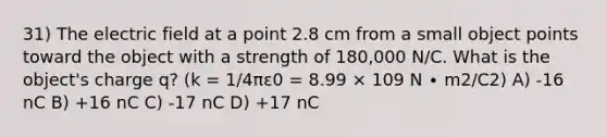 31) The electric field at a point 2.8 cm from a small object points toward the object with a strength of 180,000 N/C. What is the object's charge q? (k = 1/4πε0 = 8.99 × 109 N ∙ m2/C2) A) -16 nC B) +16 nC C) -17 nC D) +17 nC