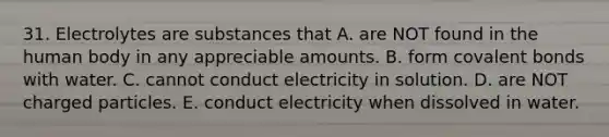 31. Electrolytes are substances that A. are NOT found in the human body in any appreciable amounts. B. form covalent bonds with water. C. cannot conduct electricity in solution. D. are NOT charged particles. E. conduct electricity when dissolved in water.