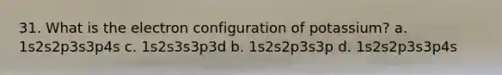 31. What is the electron configuration of potassium? a. 1s2s2p3s3p4s c. 1s2s3s3p3d b. 1s2s2p3s3p d. 1s2s2p3s3p4s