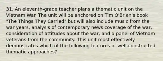 31. An eleventh-grade teacher plans a thematic unit on the Vietnam War. The unit will be anchored on Tim O'Brien's book "The Things They Carried" but will also include music from the war years, analysis of contemporary news coverage of the war, consideration of attitudes about the war, and a panel of Vietnam veterans from the community. This unit most effectively demonstrates which of the following features of well-constructed thematic approaches?