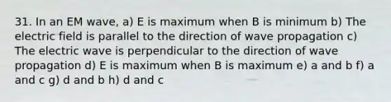 31. In an EM wave, a) E is maximum when B is minimum b) The electric field is parallel to the direction of wave propagation c) The electric wave is perpendicular to the direction of wave propagation d) E is maximum when B is maximum e) a and b f) a and c g) d and b h) d and c