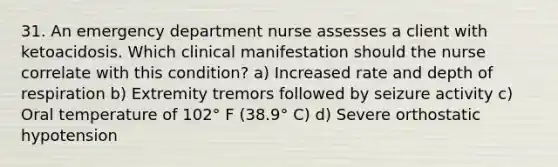 31. An emergency department nurse assesses a client with ketoacidosis. Which clinical manifestation should the nurse correlate with this condition? a) Increased rate and depth of respiration b) Extremity tremors followed by seizure activity c) Oral temperature of 102° F (38.9° C) d) Severe orthostatic hypotension