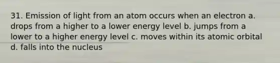 31. Emission of light from an atom occurs when an electron a. drops from a higher to a lower energy level b. jumps from a lower to a higher energy level c. moves within its atomic orbital d. falls into the nucleus